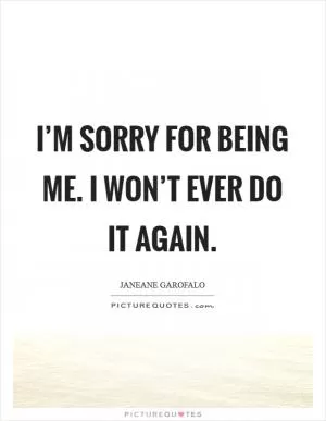 I’m sorry for being me. I won’t ever do it again Picture Quote #1