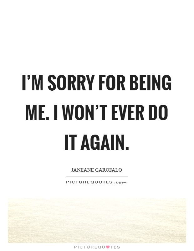 I'm sorry for being me. I won't ever do it again. Picture Quote #1