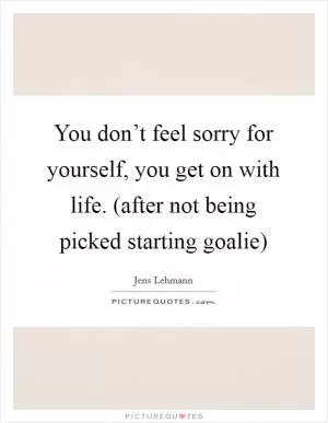You don’t feel sorry for yourself, you get on with life. (after not being picked starting goalie) Picture Quote #1
