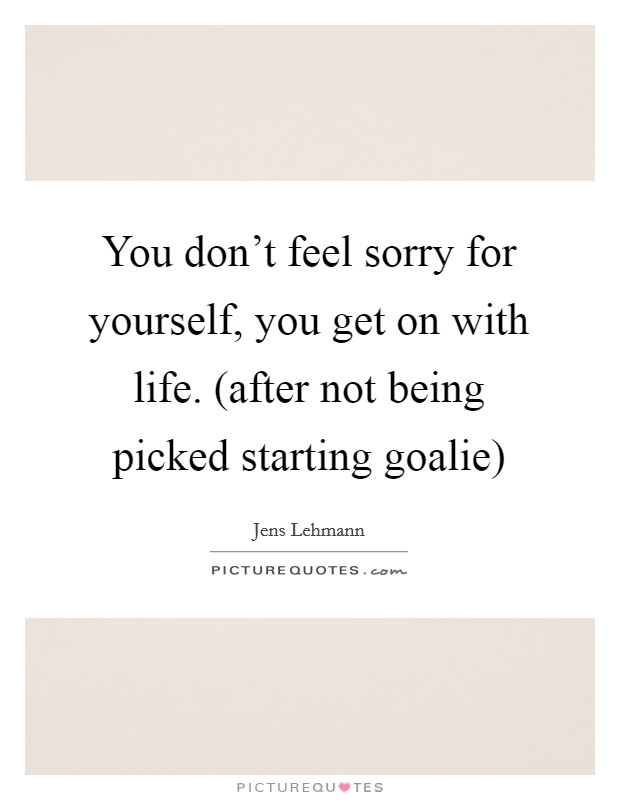 You don't feel sorry for yourself, you get on with life. (after not being picked starting goalie) Picture Quote #1