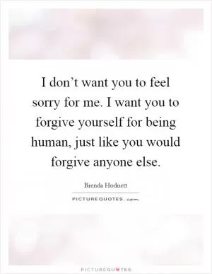I don’t want you to feel sorry for me. I want you to forgive yourself for being human, just like you would forgive anyone else Picture Quote #1