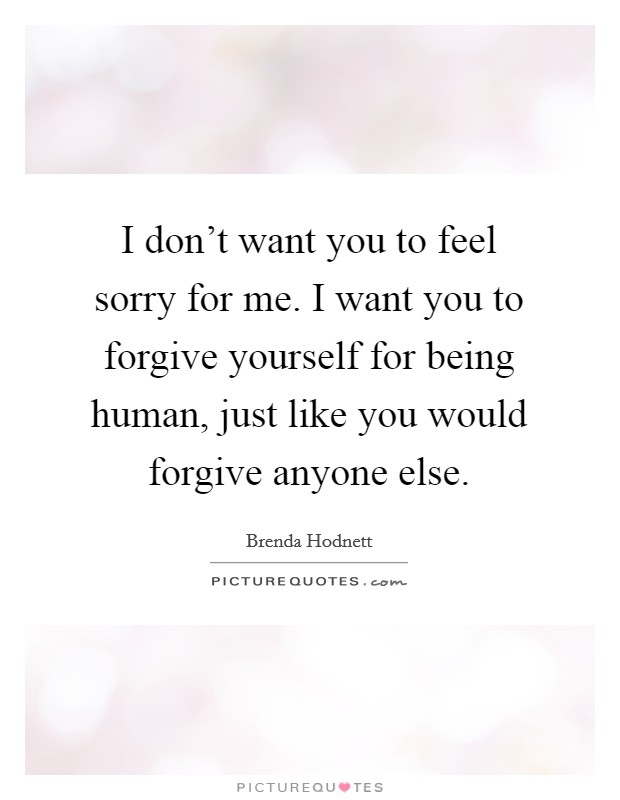 I don't want you to feel sorry for me. I want you to forgive yourself for being human, just like you would forgive anyone else. Picture Quote #1