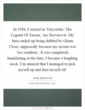 In 1984, I starred in ‘Greystoke: The Legend Of Tarzan,’ my first movie. My lines ended up being dubbed by Glenn Close, supposedly because my accent was ‘too southern’. It was completely humiliating at the time. I became a laughing stock. I’m amazed that I managed to pick myself up and dust myself off Picture Quote #1