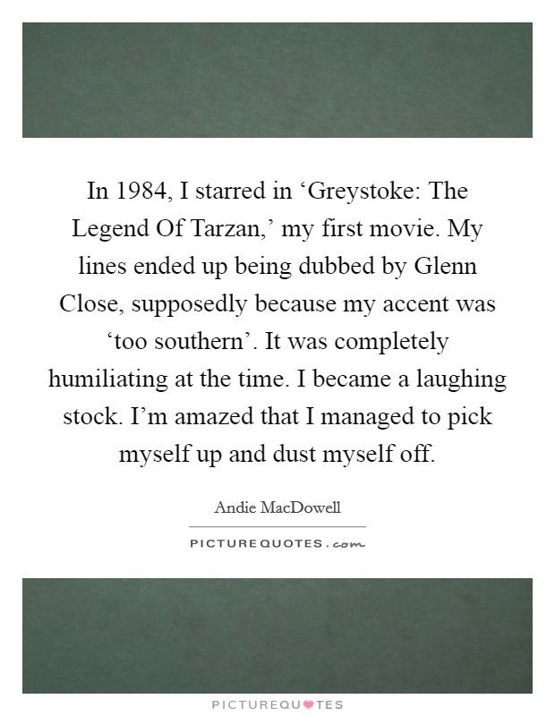 In 1984, I starred in ‘Greystoke: The Legend Of Tarzan,' my first movie. My lines ended up being dubbed by Glenn Close, supposedly because my accent was ‘too southern'. It was completely humiliating at the time. I became a laughing stock. I'm amazed that I managed to pick myself up and dust myself off. Picture Quote #1