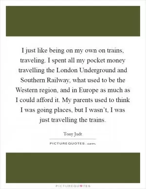I just like being on my own on trains, traveling. I spent all my pocket money travelling the London Underground and Southern Railway, what used to be the Western region, and in Europe as much as I could afford it. My parents used to think I was going places, but I wasn’t, I was just travelling the trains Picture Quote #1