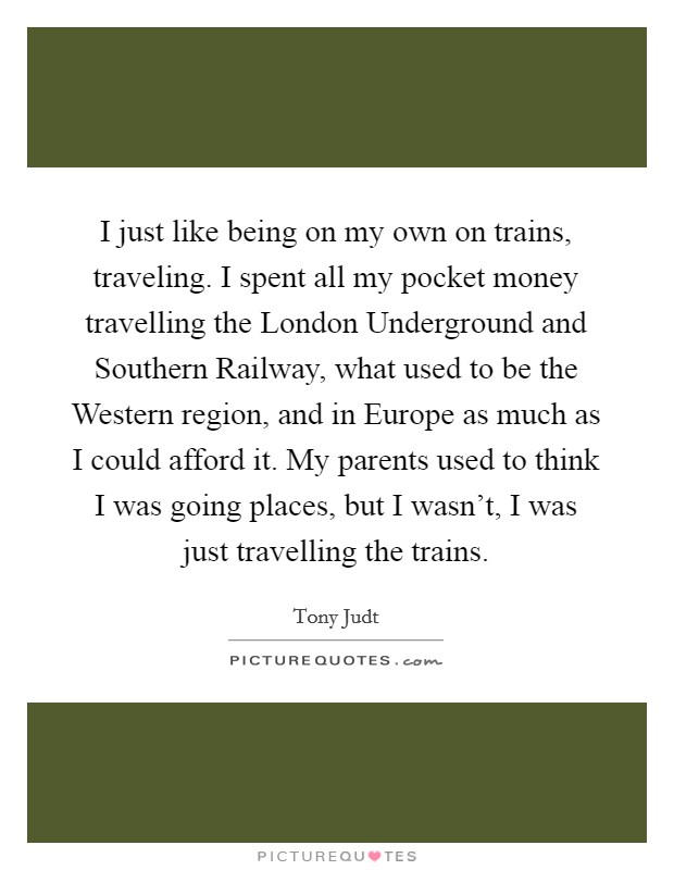 I just like being on my own on trains, traveling. I spent all my pocket money travelling the London Underground and Southern Railway, what used to be the Western region, and in Europe as much as I could afford it. My parents used to think I was going places, but I wasn't, I was just travelling the trains. Picture Quote #1