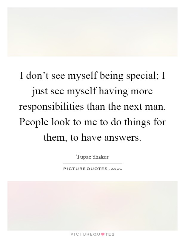 I don't see myself being special; I just see myself having more responsibilities than the next man. People look to me to do things for them, to have answers. Picture Quote #1