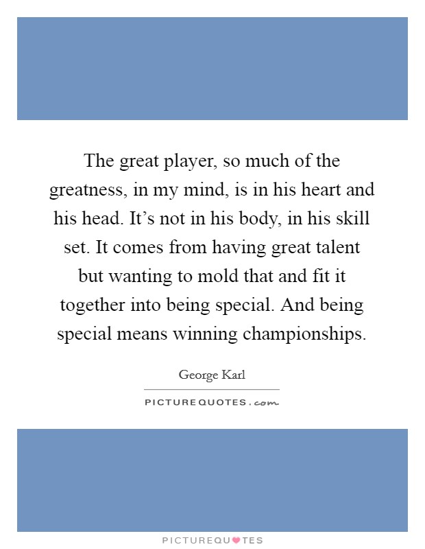 The great player, so much of the greatness, in my mind, is in his heart and his head. It's not in his body, in his skill set. It comes from having great talent but wanting to mold that and fit it together into being special. And being special means winning championships. Picture Quote #1