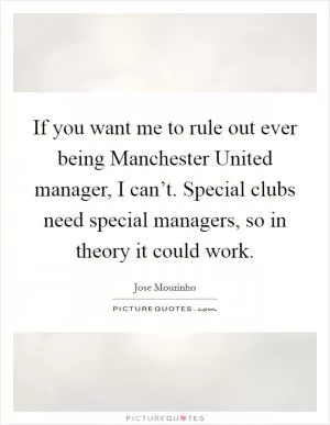 If you want me to rule out ever being Manchester United manager, I can’t. Special clubs need special managers, so in theory it could work Picture Quote #1