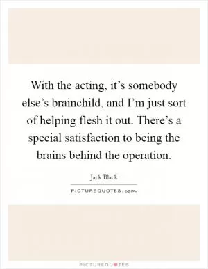 With the acting, it’s somebody else’s brainchild, and I’m just sort of helping flesh it out. There’s a special satisfaction to being the brains behind the operation Picture Quote #1