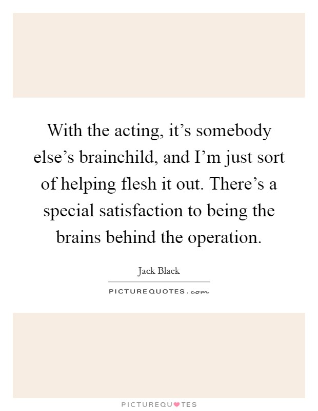 With the acting, it's somebody else's brainchild, and I'm just sort of helping flesh it out. There's a special satisfaction to being the brains behind the operation. Picture Quote #1
