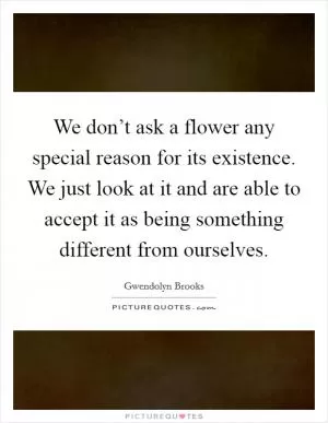 We don’t ask a flower any special reason for its existence. We just look at it and are able to accept it as being something different from ourselves Picture Quote #1