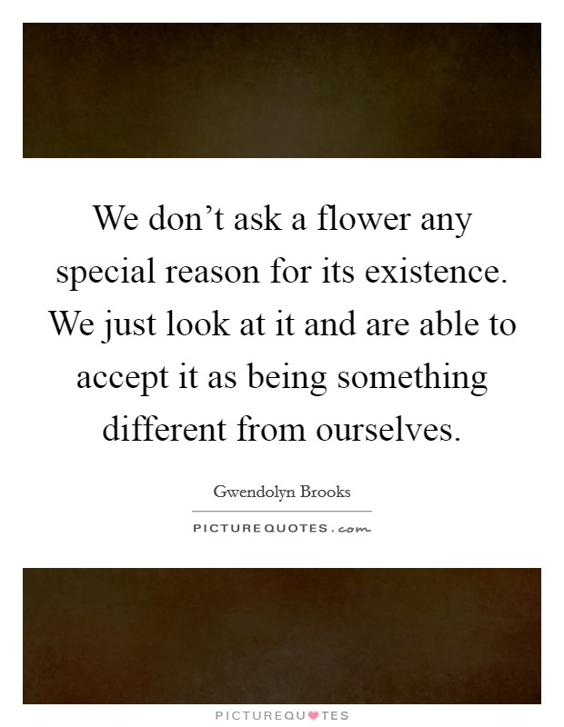 We don't ask a flower any special reason for its existence. We just look at it and are able to accept it as being something different from ourselves. Picture Quote #1