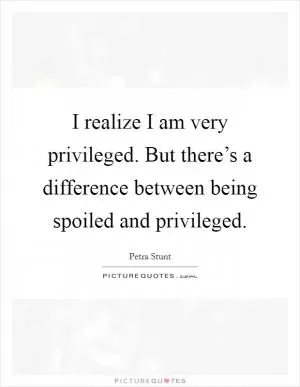 I realize I am very privileged. But there’s a difference between being spoiled and privileged Picture Quote #1