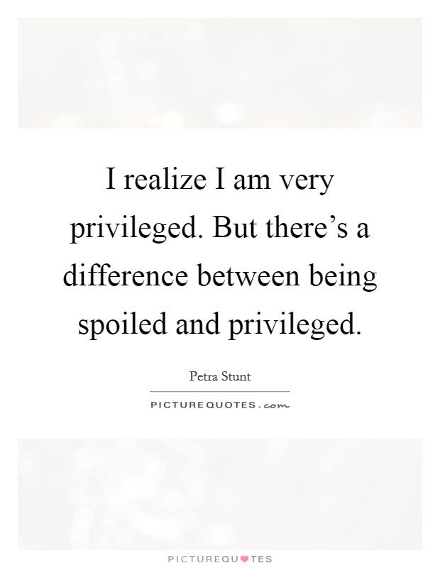 I realize I am very privileged. But there's a difference between being spoiled and privileged. Picture Quote #1