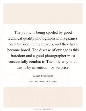 The public is being spoiled by good technical quality photographs in magazines, on television, in the movies, and they have become bored. The disease of our age is this boredom and a good photographer must successfully combat it. The only way to do this is by invention - by surprise Picture Quote #1