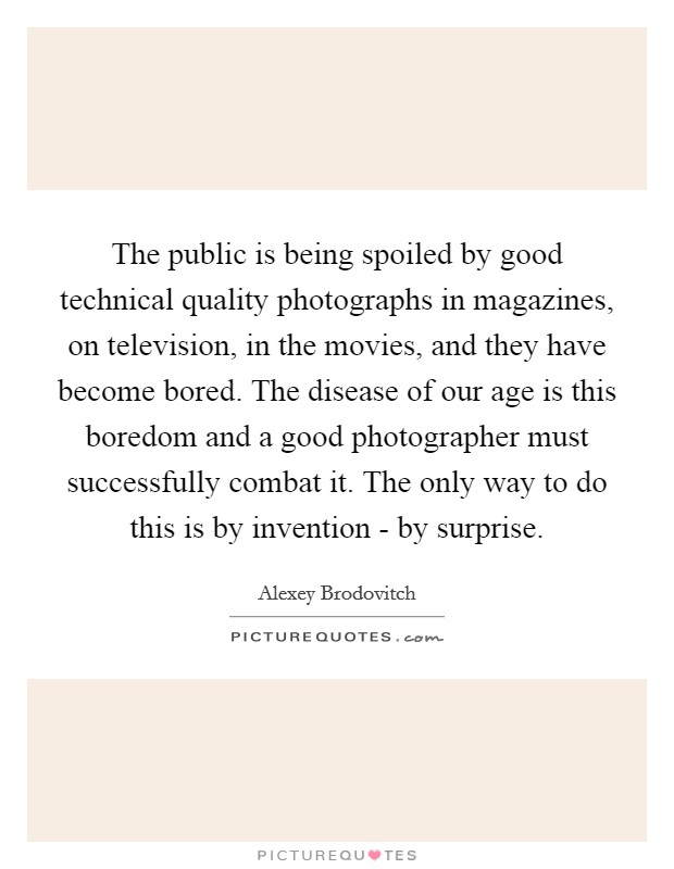The public is being spoiled by good technical quality photographs in magazines, on television, in the movies, and they have become bored. The disease of our age is this boredom and a good photographer must successfully combat it. The only way to do this is by invention - by surprise. Picture Quote #1