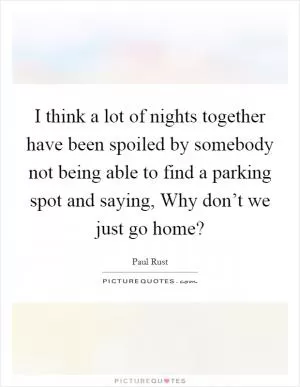 I think a lot of nights together have been spoiled by somebody not being able to find a parking spot and saying, Why don’t we just go home? Picture Quote #1