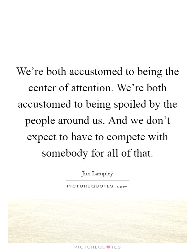 We're both accustomed to being the center of attention. We're both accustomed to being spoiled by the people around us. And we don't expect to have to compete with somebody for all of that. Picture Quote #1