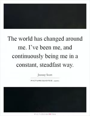 The world has changed around me. I’ve been me, and continuously being me in a constant, steadfast way Picture Quote #1