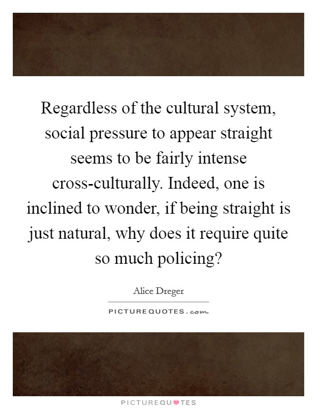 Regardless of the cultural system, social pressure to appear straight seems to be fairly intense cross-culturally. Indeed, one is inclined to wonder, if being straight is just natural, why does it require quite so much policing? Picture Quote #1