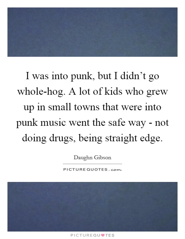 I was into punk, but I didn't go whole-hog. A lot of kids who grew up in small towns that were into punk music went the safe way - not doing drugs, being straight edge. Picture Quote #1