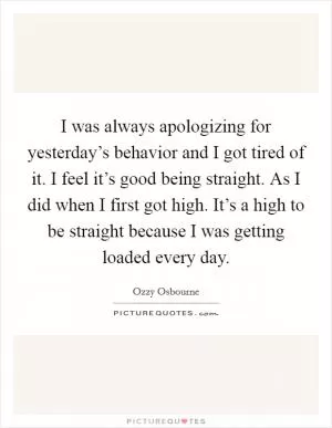 I was always apologizing for yesterday’s behavior and I got tired of it. I feel it’s good being straight. As I did when I first got high. It’s a high to be straight because I was getting loaded every day Picture Quote #1