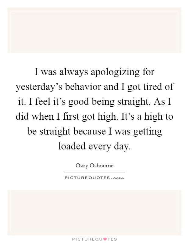 I was always apologizing for yesterday's behavior and I got tired of it. I feel it's good being straight. As I did when I first got high. It's a high to be straight because I was getting loaded every day. Picture Quote #1