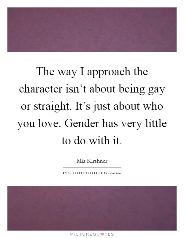 The way I approach the character isn't about being gay or straight. It's just about who you love. Gender has very little to do with it. Picture Quote #1