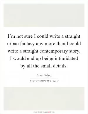 I’m not sure I could write a straight urban fantasy any more than I could write a straight contemporary story. I would end up being intimidated by all the small details Picture Quote #1