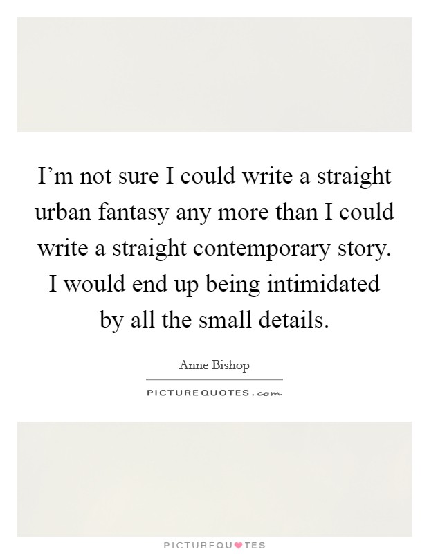 I'm not sure I could write a straight urban fantasy any more than I could write a straight contemporary story. I would end up being intimidated by all the small details. Picture Quote #1
