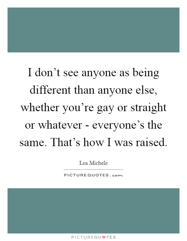 I don't see anyone as being different than anyone else, whether you're gay or straight or whatever - everyone's the same. That's how I was raised. Picture Quote #1