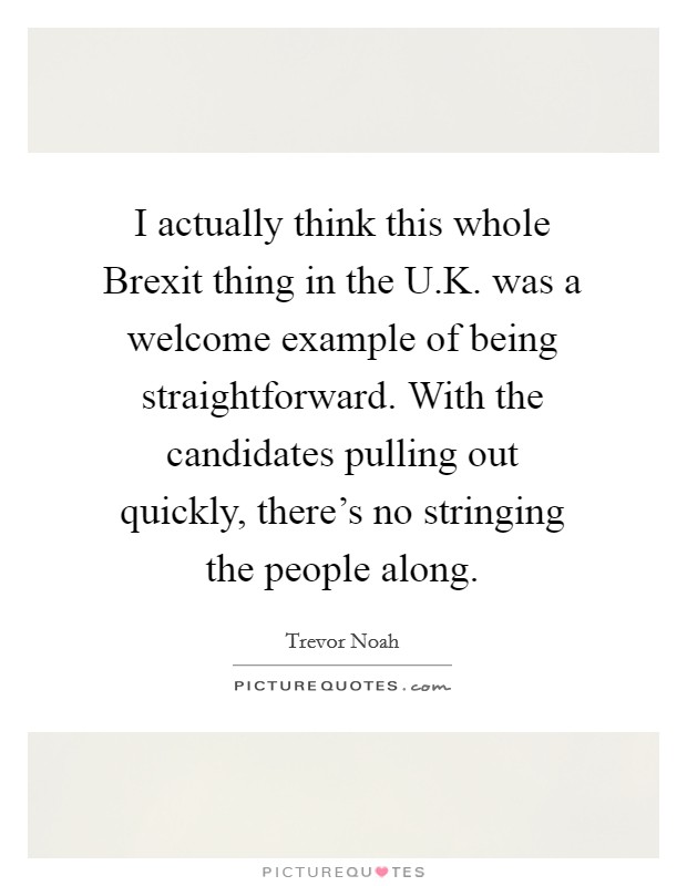 I actually think this whole Brexit thing in the U.K. was a welcome example of being straightforward. With the candidates pulling out quickly, there's no stringing the people along. Picture Quote #1