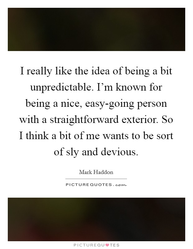 I really like the idea of being a bit unpredictable. I'm known for being a nice, easy-going person with a straightforward exterior. So I think a bit of me wants to be sort of sly and devious. Picture Quote #1