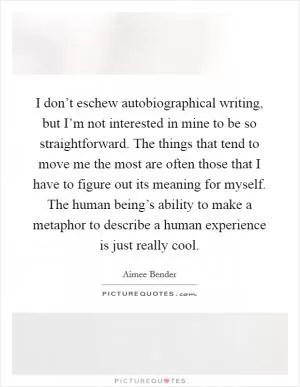 I don’t eschew autobiographical writing, but I’m not interested in mine to be so straightforward. The things that tend to move me the most are often those that I have to figure out its meaning for myself. The human being’s ability to make a metaphor to describe a human experience is just really cool Picture Quote #1