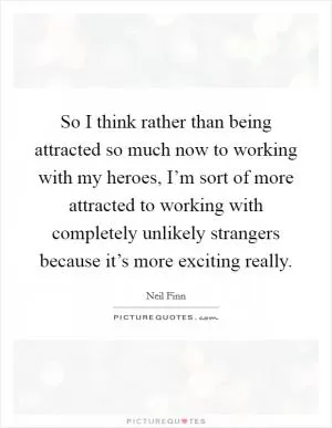 So I think rather than being attracted so much now to working with my heroes, I’m sort of more attracted to working with completely unlikely strangers because it’s more exciting really Picture Quote #1