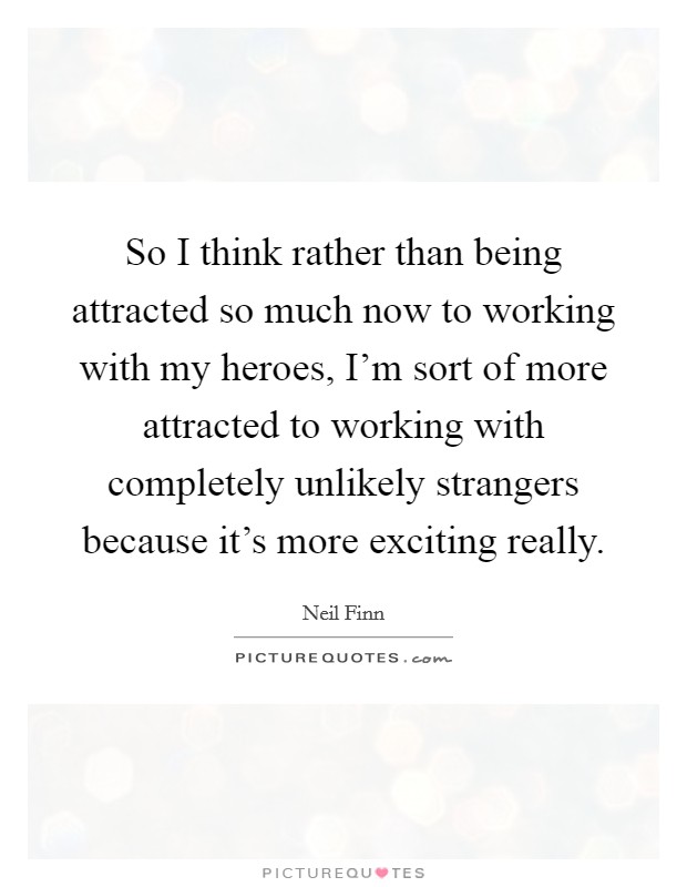 So I think rather than being attracted so much now to working with my heroes, I'm sort of more attracted to working with completely unlikely strangers because it's more exciting really. Picture Quote #1