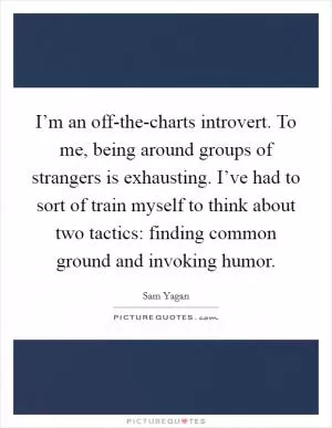 I’m an off-the-charts introvert. To me, being around groups of strangers is exhausting. I’ve had to sort of train myself to think about two tactics: finding common ground and invoking humor Picture Quote #1
