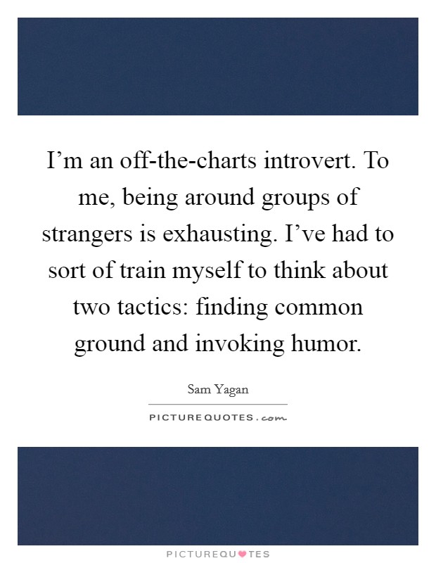 I'm an off-the-charts introvert. To me, being around groups of strangers is exhausting. I've had to sort of train myself to think about two tactics: finding common ground and invoking humor. Picture Quote #1