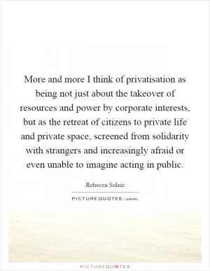 More and more I think of privatisation as being not just about the takeover of resources and power by corporate interests, but as the retreat of citizens to private life and private space, screened from solidarity with strangers and increasingly afraid or even unable to imagine acting in public Picture Quote #1