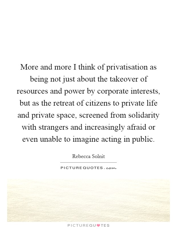 More and more I think of privatisation as being not just about the takeover of resources and power by corporate interests, but as the retreat of citizens to private life and private space, screened from solidarity with strangers and increasingly afraid or even unable to imagine acting in public. Picture Quote #1
