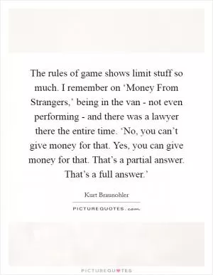 The rules of game shows limit stuff so much. I remember on ‘Money From Strangers,’ being in the van - not even performing - and there was a lawyer there the entire time. ‘No, you can’t give money for that. Yes, you can give money for that. That’s a partial answer. That’s a full answer.’ Picture Quote #1