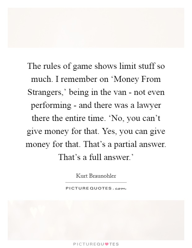 The rules of game shows limit stuff so much. I remember on ‘Money From Strangers,' being in the van - not even performing - and there was a lawyer there the entire time. ‘No, you can't give money for that. Yes, you can give money for that. That's a partial answer. That's a full answer.' Picture Quote #1