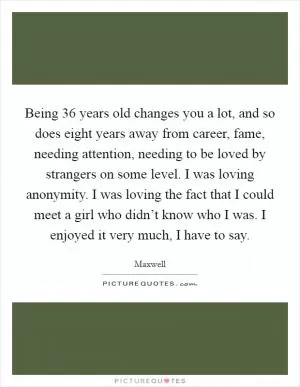 Being 36 years old changes you a lot, and so does eight years away from career, fame, needing attention, needing to be loved by strangers on some level. I was loving anonymity. I was loving the fact that I could meet a girl who didn’t know who I was. I enjoyed it very much, I have to say Picture Quote #1