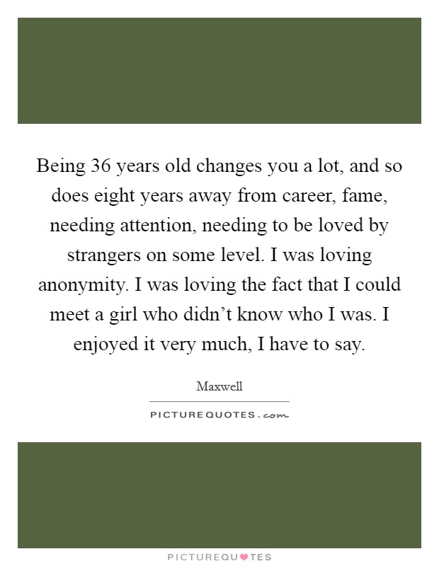 Being 36 years old changes you a lot, and so does eight years away from career, fame, needing attention, needing to be loved by strangers on some level. I was loving anonymity. I was loving the fact that I could meet a girl who didn't know who I was. I enjoyed it very much, I have to say. Picture Quote #1