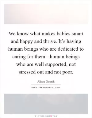 We know what makes babies smart and happy and thrive. It’s having human beings who are dedicated to caring for them - human beings who are well supported, not stressed out and not poor Picture Quote #1