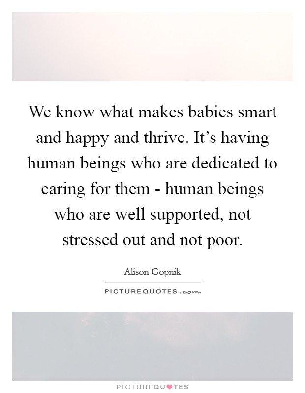 We know what makes babies smart and happy and thrive. It's having human beings who are dedicated to caring for them - human beings who are well supported, not stressed out and not poor. Picture Quote #1