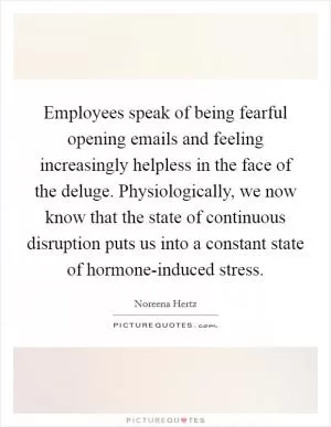 Employees speak of being fearful opening emails and feeling increasingly helpless in the face of the deluge. Physiologically, we now know that the state of continuous disruption puts us into a constant state of hormone-induced stress Picture Quote #1