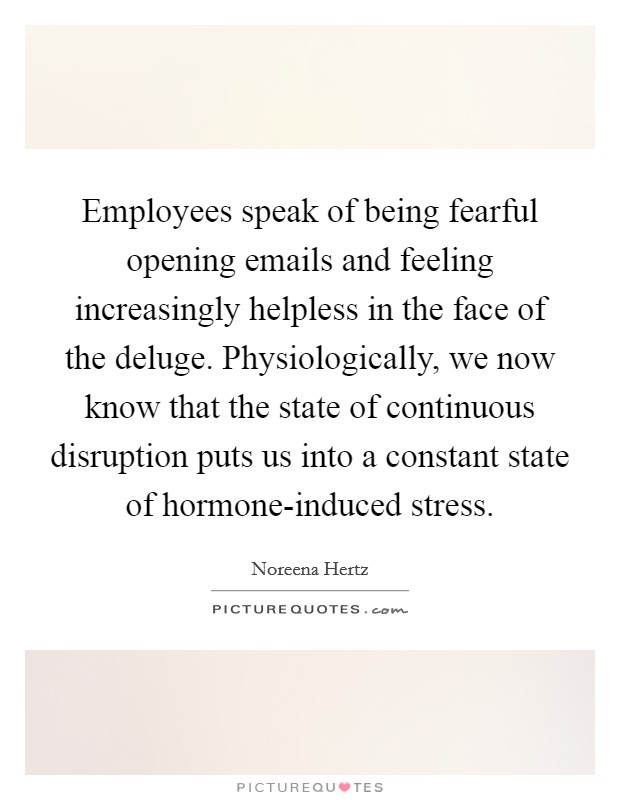 Employees speak of being fearful opening emails and feeling increasingly helpless in the face of the deluge. Physiologically, we now know that the state of continuous disruption puts us into a constant state of hormone-induced stress. Picture Quote #1