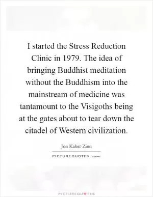 I started the Stress Reduction Clinic in 1979. The idea of bringing Buddhist meditation without the Buddhism into the mainstream of medicine was tantamount to the Visigoths being at the gates about to tear down the citadel of Western civilization Picture Quote #1